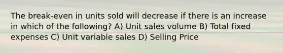 The break-even in units sold will decrease if there is an increase in which of the following? A) Unit sales volume B) Total fixed expenses C) Unit variable sales D) Selling Price