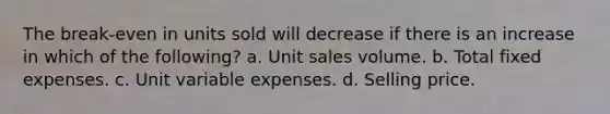 The break-even in units sold will decrease if there is an increase in which of the following? a. Unit sales volume. b. Total fixed expenses. c. Unit variable expenses. d. Selling price.