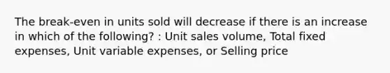 The break-even in units sold will decrease if there is an increase in which of the following? : Unit sales volume, Total fixed expenses, Unit variable expenses, or Selling price