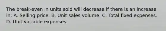 The break-even in units sold will decrease if there is an increase in: A. Selling price. B. Unit sales volume. C. Total fixed expenses. D. Unit variable expenses.