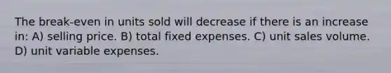 The break-even in units sold will decrease if there is an increase in: A) selling price. B) total fixed expenses. C) unit sales volume. D) unit variable expenses.