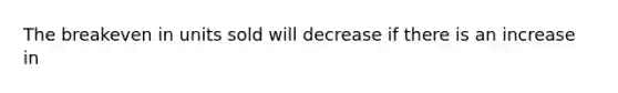 The breakeven in units sold will decrease if there is an increase in