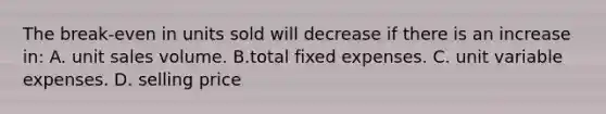 The break-even in units sold will decrease if there is an increase in: A. unit sales volume. B.total fixed expenses. C. unit variable expenses. D. selling price