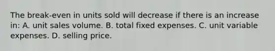 The break-even in units sold will decrease if there is an increase in: A. unit sales volume. B. total fixed expenses. C. unit variable expenses. D. selling price.