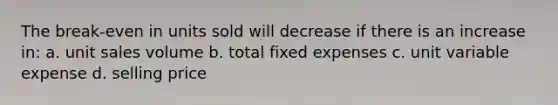 The break-even in units sold will decrease if there is an increase in: a. unit sales volume b. total fixed expenses c. unit variable expense d. selling price