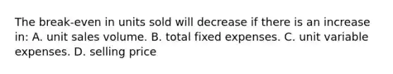 The break-even in units sold will decrease if there is an increase in: A. unit sales volume. B. total fixed expenses. C. unit variable expenses. D. selling price