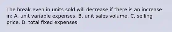 The break-even in units sold will decrease if there is an increase in: A. unit variable expenses. B. unit sales volume. C. selling price. D. total fixed expenses.