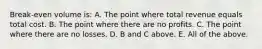 Break-even volume is: A. The point where total revenue equals total cost. B. The point where there are no profits. C. The point where there are no losses. D. B and C above. E. All of the above.