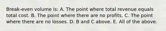 Break-even volume is: A. The point where total revenue equals total cost. B. The point where there are no profits. C. The point where there are no losses. D. B and C above. E. All of the above.