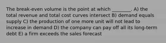 The break-even volume is the point at which ________. A) the total revenue and total cost curves intersect B) demand equals supply C) the production of one more unit will not lead to increase in demand D) the company can pay off all its long-term debt E) a firm exceeds the sales forecast