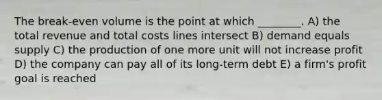 The break-even volume is the point at which ________. A) the total revenue and total costs lines intersect B) demand equals supply C) the production of one more unit will not increase profit D) the company can pay all of its long-term debt E) a firm's profit goal is reached