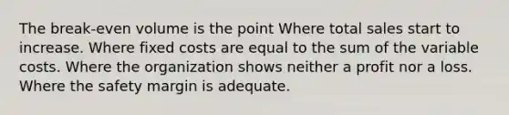 The break-even volume is the point Where total sales start to increase. Where fixed costs are equal to the sum of the variable costs. Where the organization shows neither a profit nor a loss. Where the safety margin is adequate.