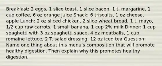 Breakfast: 2 eggs, 1 slice toast, 1 slice bacon, 1 t. margarine, 1 cup coffee, 6 oz orange juice Snack: 6 triscuits, 1 oz cheese, apple Lunch: 2 oz sliced chicken, 2 slice wheat bread, 1 t. mayo, 1/2 cup raw carrots, 1 small banana, 1 cup 2% milk Dinner: 1 cup spaghetti with 3 oz spaghetti sauce, 4 oz meatballs, 1 cup romaine lettuce, 2 T. salad dressing, 12 oz iced tea Question: Name one thing about this menu's composition that will promote healthy digestion. Then explain why this promotes healthy digestion.