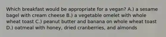 Which breakfast would be appropriate for a vegan? A.) a sesame bagel with cream cheese B.) a vegetable omelet with whole wheat toast C.) peanut butter and banana on whole wheat toast D.) oatmeal with honey, dried cranberries, and almonds