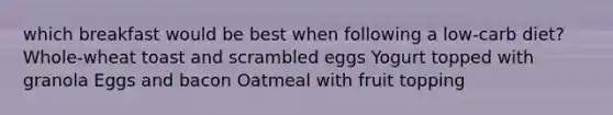 which breakfast would be best when following a low-carb diet? Whole-wheat toast and scrambled eggs Yogurt topped with granola Eggs and bacon Oatmeal with fruit topping