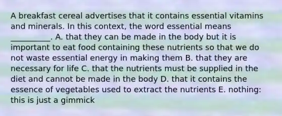 A breakfast cereal advertises that it contains essential vitamins and minerals. In this context, the word essential means __________. A. that they can be made in the body but it is important to eat food containing these nutrients so that we do not waste essential energy in making them B. that they are necessary for life C. that the nutrients must be supplied in the diet and cannot be made in the body D. that it contains the essence of vegetables used to extract the nutrients E. nothing: this is just a gimmick