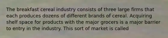 The breakfast cereal industry consists of three large firms that each produces dozens of different brands of cereal. Acquiring shelf space for products with the major grocers is a major barrier to entry in the industry. This sort of market is called