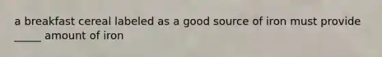 a breakfast cereal labeled as a good source of iron must provide _____ amount of iron