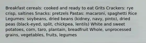 Breakfast cereals: cooked and ready to eat Grits Crackers: rye crisp, saltines Snacks: pretzels Pastas: macaroni, spaghetti Rice Legumes: soybeans, dried beans (kidney, navy, pinto), dried peas (black-eyed, split, chickpea, lentils) White and sweet potatoes, corn, taro, plantain, breadfruit Whole, unprocessed grains, vegetables, fruits, legumes