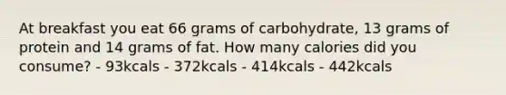 At breakfast you eat 66 grams of carbohydrate, 13 grams of protein and 14 grams of fat. How many calories did you consume? - 93kcals - 372kcals - 414kcals - 442kcals