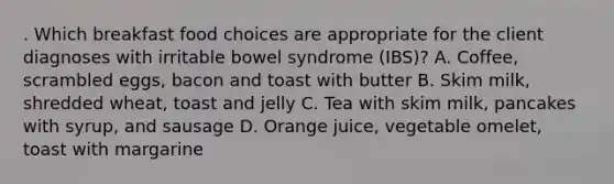 . Which breakfast food choices are appropriate for the client diagnoses with irritable bowel syndrome (IBS)? A. Coffee, scrambled eggs, bacon and toast with butter B. Skim milk, shredded wheat, toast and jelly C. Tea with skim milk, pancakes with syrup, and sausage D. Orange juice, vegetable omelet, toast with margarine