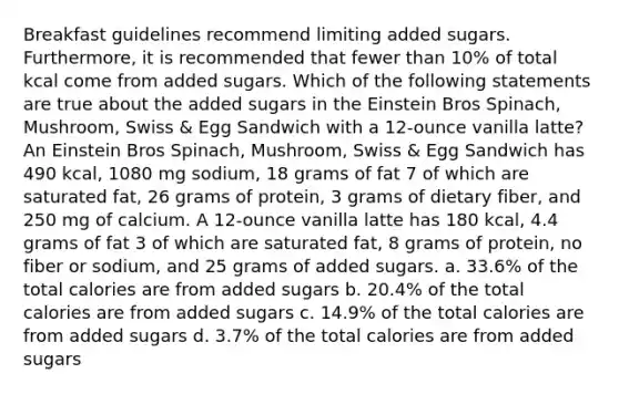 Breakfast guidelines recommend limiting added sugars. Furthermore, it is recommended that fewer than 10% of total kcal come from added sugars. Which of the following statements are true about the added sugars in the Einstein Bros Spinach, Mushroom, Swiss & Egg Sandwich with a 12-ounce vanilla latte? An Einstein Bros Spinach, Mushroom, Swiss & Egg Sandwich has 490 kcal, 1080 mg sodium, 18 grams of fat 7 of which are saturated fat, 26 grams of protein, 3 grams of dietary fiber, and 250 mg of calcium. A 12-ounce vanilla latte has 180 kcal, 4.4 grams of fat 3 of which are saturated fat, 8 grams of protein, no fiber or sodium, and 25 grams of added sugars. a. 33.6% of the total calories are from added sugars b. 20.4% of the total calories are from added sugars c. 14.9% of the total calories are from added sugars d. 3.7% of the total calories are from added sugars