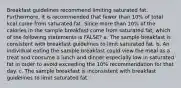 Breakfast guidelines recommend limiting saturated fat. Furthermore, it is recommended that fewer than 10% of total kcal come from saturated fat. Since more than 10% of the calories in the sample breakfast come from saturated fat, which of the following statements is FALSE? a. The sample breakfast is consistent with breakfast guidelines to limit saturated fat. b. An individual eating the sample breakfast could view the meal as a treat and consume a lunch and dinner especially low in saturated fat in order to avoid exceeding the 10% recommendation for that day. c. The sample breakfast is inconsistent with breakfast guidelines to limit saturated fat.