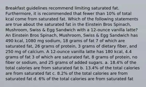 Breakfast guidelines recommend limiting saturated fat. Furthermore, it is recommended that fewer than 10% of total kcal come from saturated fat. Which of the following statements are true about the saturated fat in the Einstein Bros Spinach, Mushroom, Swiss & Egg Sandwich with a 12-ounce vanilla latte? An Einstein Bros Spinach, Mushroom, Swiss & Egg Sandwich has 490 kcal, 1080 mg sodium, 18 grams of fat 7 of which are saturated fat, 26 grams of protein, 3 grams of dietary fiber, and 250 mg of calcium. A 12-ounce vanilla latte has 180 kcal, 4.4 grams of fat 3 of which are saturated fat, 8 grams of protein, no fiber or sodium, and 25 grams of added sugars. a. 18.4% of the total calories are from saturated fat b. 13.4% of the total calories are from saturated fat c. 8.2% of the total calories are from saturated fat d. 6% of the total calories are from saturated fat