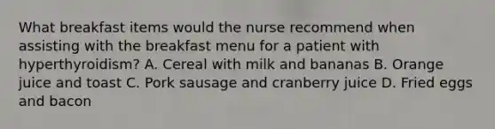 What breakfast items would the nurse recommend when assisting with the breakfast menu for a patient with hyperthyroidism? A. Cereal with milk and bananas B. Orange juice and toast C. Pork sausage and cranberry juice D. Fried eggs and bacon