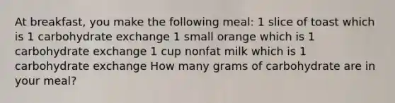 At breakfast, you make the following meal: 1 slice of toast which is 1 carbohydrate exchange 1 small orange which is 1 carbohydrate exchange 1 cup nonfat milk which is 1 carbohydrate exchange How many grams of carbohydrate are in your meal?