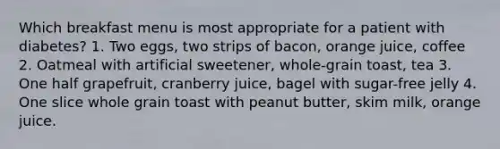 Which breakfast menu is most appropriate for a patient with diabetes? 1. Two eggs, two strips of bacon, orange juice, coffee 2. Oatmeal with artificial sweetener, whole-grain toast, tea 3. One half grapefruit, cranberry juice, bagel with sugar-free jelly 4. One slice whole grain toast with peanut butter, skim milk, orange juice.