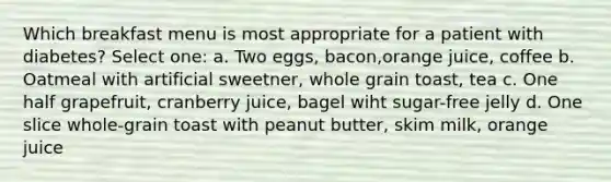 Which breakfast menu is most appropriate for a patient with diabetes? Select one: a. Two eggs, bacon,orange juice, coffee b. Oatmeal with artificial sweetner, whole grain toast, tea c. One half grapefruit, cranberry juice, bagel wiht sugar-free jelly d. One slice whole-grain toast with peanut butter, skim milk, orange juice