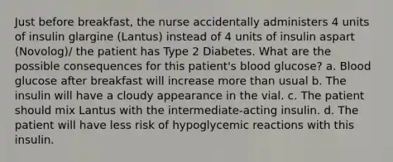 Just before breakfast, the nurse accidentally administers 4 units of insulin glargine (Lantus) instead of 4 units of insulin aspart (Novolog)/ the patient has Type 2 Diabetes. What are the possible consequences for this patient's blood glucose? a. Blood glucose after breakfast will increase more than usual b. The insulin will have a cloudy appearance in the vial. c. The patient should mix Lantus with the intermediate-acting insulin. d. The patient will have less risk of hypoglycemic reactions with this insulin.