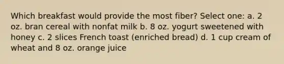 Which breakfast would provide the most fiber? Select one: a. 2 oz. bran cereal with nonfat milk b. 8 oz. yogurt sweetened with honey c. 2 slices French toast (enriched bread) d. 1 cup cream of wheat and 8 oz. orange juice