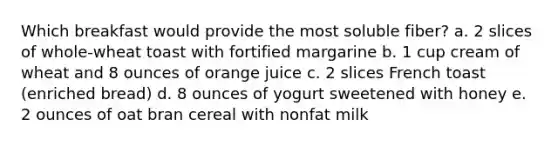 Which breakfast would provide the most soluble fiber? a. 2 slices of whole-wheat toast with fortified margarine b. 1 cup cream of wheat and 8 ounces of orange juice c. 2 slices French toast (enriched bread) d. 8 ounces of yogurt sweetened with honey e. 2 ounces of oat bran cereal with nonfat milk