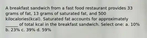 A breakfast sandwich from a fast food restaurant provides 33 grams of fat, 13 grams of saturated fat, and 500 kilocalories(kcal). Saturated fat accounts for approximately ______ of total kcal in the breakfast sandwich. Select one: a. 10% b. 23% c. 39% d. 59%