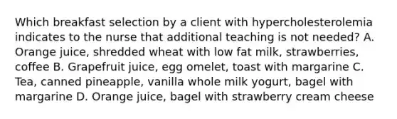 Which breakfast selection by a client with hypercholesterolemia indicates to the nurse that additional teaching is not needed? A. Orange juice, shredded wheat with low fat milk, strawberries, coffee B. Grapefruit juice, egg omelet, toast with margarine C. Tea, canned pineapple, vanilla whole milk yogurt, bagel with margarine D. Orange juice, bagel with strawberry cream cheese