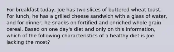 For breakfast today, Joe has two slices of buttered wheat toast. For lunch, he has a grilled cheese sandwich with a glass of water, and for dinner, he snacks on fortified and enriched whole grain cereal. Based on one day's diet and only on this information, which of the following characteristics of a healthy diet is Joe lacking the most?