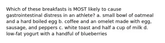 Which of these breakfasts is MOST likely to cause gastrointestinal distress in an athlete? a. small bowl of oatmeal and a hard boiled egg b. coffee and an omelet made with egg, sausage, and peppers c. white toast and half a cup of milk d. low-fat yogurt with a handful of blueberries