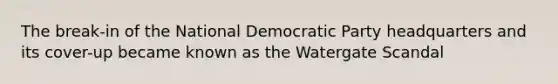 The break-in of the National Democratic Party headquarters and its cover-up became known as the Watergate Scandal