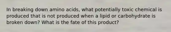 In breaking down amino acids, what potentially toxic chemical is produced that is not produced when a lipid or carbohydrate is broken down? What is the fate of this product?