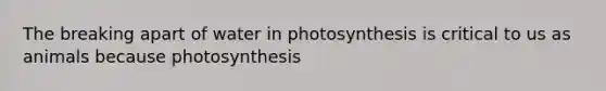 The breaking apart of water in photosynthesis is critical to us as animals because photosynthesis