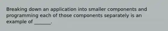 Breaking down an application into smaller components and programming each of those components separately is an example of _______.