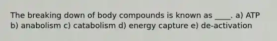 The breaking down of body compounds is known as ____. a) ATP b) anabolism c) catabolism d) energy capture e) de-activation