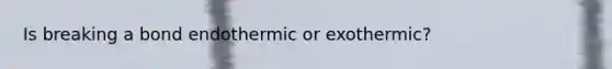 Is breaking a bond endothermic or exothermic?