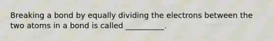 Breaking a bond by equally dividing the electrons between the two atoms in a bond is called __________.