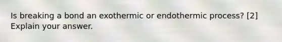 Is breaking a bond an exothermic or endothermic process? [2] Explain your answer.