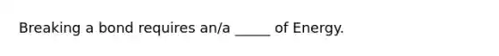 Breaking a bond requires an/a _____ of Energy.