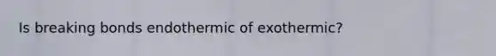 Is breaking bonds endothermic of exothermic?