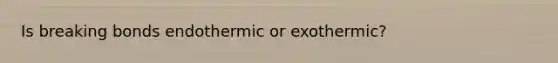 Is breaking bonds endothermic or exothermic?